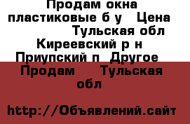 Продам окна пластиковые б/у › Цена ­ 3000-6000 - Тульская обл., Киреевский р-н, Приупский п. Другое » Продам   . Тульская обл.